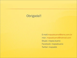Obrigada!!
E-mail:maysabueno@terra.com.br
msn: maysabueno@hotmail.com
Skype: maysa.bueno
Facebook: maysabueno
Twitter: maysabb
 