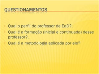 Qual o perfil do professor de EaD?,
 Qual é a formação (inicial e continuada) desse
professor?,
 Qual é a metodologia aplicada por ele?
 