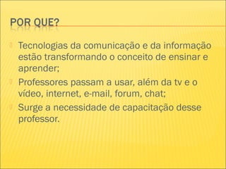  Tecnologias da comunicação e da informação
estão transformando o conceito de ensinar e
aprender;
 Professores passam a usar, além da tv e o
vídeo, internet, e-mail, forum, chat;
 Surge a necessidade de capacitação desse
professor.
 