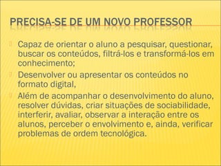  Capaz de orientar o aluno a pesquisar, questionar,
buscar os conteúdos, filtrá-los e transformá-los em
conhecimento;
 Desenvolver ou apresentar os conteúdos no
formato digital,
 Além de acompanhar o desenvolvimento do aluno,
resolver dúvidas, criar situações de sociabilidade,
interferir, avaliar, observar a interação entre os
alunos, perceber o envolvimento e, ainda, verificar
problemas de ordem tecnológica.
 