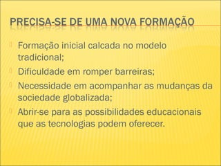  Formação inicial calcada no modelo
tradicional;
 Dificuldade em romper barreiras;
 Necessidade em acompanhar as mudanças da
sociedade globalizada;
 Abrir-se para as possibilidades educacionais
que as tecnologias podem oferecer.
 