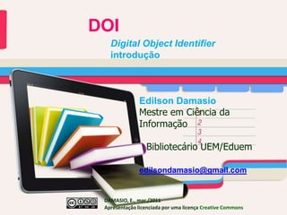 DOI Digital Object Identifier introdução 	Edilson Damasio Mestre em Ciência da  	Informação             Bibliotecário UEM/Eduem edilsondamasio@gmail.com DAMASIO, E., mar./2011  		Apresentação licenciada por uma licençaCreativeCommons 