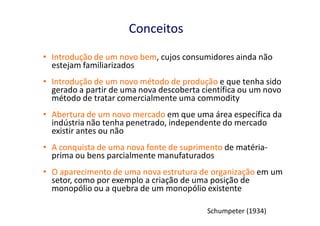 Conceitos
• Introdução de um novo bem, cujos consumidores ainda não
  estejam familiarizados
• Introdução de um novo método de produção e que tenha sido
  gerado a partir de uma nova descoberta científica ou um novo
  método de tratar comercialmente uma commodity
• Abertura de um novo mercado em que uma área específica da
  indústria não tenha penetrado, independente do mercado
  existir antes ou não
• A conquista de uma nova fonte de suprimento de matéria-
  prima ou bens parcialmente manufaturados
• O aparecimento de uma nova estrutura de organização em um
  setor, como por exemplo a criação de uma posição de
  monopólio ou a quebra de um monopólio existente

                                          Schumpeter (1934)
 
