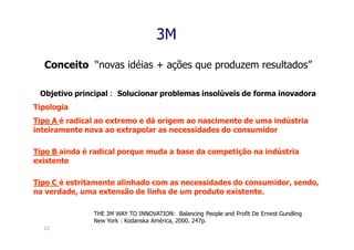 3M
  Conceito “novas idéias + ações que produzem resultados”

 Objetivo principal : Solucionar problemas insolúveis de forma inovadora
Tipologia
Tipo A é radical ao extremo e dá origem ao nascimento de uma indústria
inteiramente nova ao extrapolar as necessidades do consumidor

Tipo B ainda é radical porque muda a base da competição na indústria
existente

Tipo C é estritamente alinhado com as necessidades do consumidor, sendo,
na verdade, uma extensão de linha de um produto existente.

               THE 3M WAY TO INNOVATION: Balancing People and Profit De Ernest Gundling
               New York : Kodanska América, 2000. 247p.
  13
 