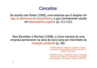 Conceitos
De acordo com Porter (1990), uma empresa que é singular em
algo se diferencia da concorrência, o que normalmente resulta
            em desempenho superior (p. 111-112).




 Para Slywotzky e Morrison (1998), a única maneira de uma
empresa permanecer na zona do lucro seria por intermédio da
                inovação constante (p. 38).
                                PORTER, Michael E. Vantagem Competitiva: Criando e
                               sustentando um desempenho superior. Rio de Janeiro :
                                              Campus, 1990, 511 p.

                               SLYWOTZKY, Adrian J., MORRISON, David J. A estratégia
                                focada no lucro: Profit zone: desvendando os segredos
                               da lucratividade. Rio de Janeiro : Campus, 1998, 347 p.

 14
 