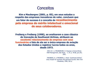 Conceitos
   Kim e Mauborgne (2001, p. 85), em seus estudos a
respeito das empresas inovadoras de valor, concluem que
 um fator de sucesso é o conceito de reconhecimento
pela empresa do mérito intelectual e emocional
           de seus colaboradores.


Freiberg e Freiberg (1998), ao analisarem o caso clássico
     de Inovação da Southwest Airlines, atribuem ao
     excelente relacionamento da empresa com seus
funcionários o fato de ela ser a única empresa de aviação
   dos Estados Unidos a registrar lucros todos os anos,
                       desde 1973.
                             KIM, W. C. e MAUBORGNE, R. Esqueça a Concorrência.
                            HSM Management, São Paulo, n. 24, p. 78-86, jan./fev.
                                                  2001.

                             FREIBERG, K. e FREIBERG, J. Nuts!: Southwest Airlines’
                            crazy recipes for business and personal success. New York
                                             : Broadway, 1998, 362 p.
 