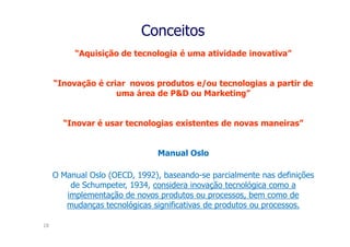 Conceitos
          “Aquisição de tecnologia é uma atividade inovativa”


     “Inovação é criar novos produtos e/ou tecnologias a partir de
                    uma área de P&D ou Marketing”


       “Inovar é usar tecnologias existentes de novas maneiras”


                               Manual Oslo

     O Manual Oslo (OECD, 1992), baseando-se parcialmente nas definições
         de Schumpeter, 1934, considera inovação tecnológica como a
        implementação de novos produtos ou processos, bem como de
        mudanças tecnológicas significativas de produtos ou processos.

18
 