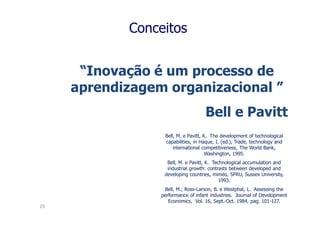 Conceitos


      “Inovação é um processo de
     aprendizagem organizacional ”
                                    Bell e Pavitt
                  Bell, M. e Pavitt, K. The development of technological
                  capabilities, in Haque, I. (ed.), Trade, technology and
                      international competitiveness, The World Bank,
                                      Washington, 1995.
                   Bell, M. e Pavitt, K. Technological accumulation and
                   industrial growth: contrasts between developed and
                  developing countries, mimeo, SPRU, Sussex University,
                                            1993.
                  Bell, M.; Ross-Larson, B. e Westphal, L. Assessing the
                 performance of infant industries. Journal of Development
                    Economics, Vol. 16, Sept.-Oct. 1984, pag. 101-127.
19
 