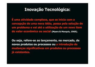 Inovação Tecnológica:

É uma atividade complexa, que se inicia com a
concepção de uma nova idéia, passa pela solução de
um problema e vai até a utilização de um novo item
de valor econômico ou social (Myers & Marquis, 1969).


Ou seja, refere-se ao lançamento, no mercado, de
novos produtos ou processos ou a introdução de
mudanças significativas em produtos ou processos
já existentes.
 