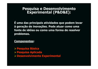 Pesquisa e Desenvolvimento
       Experimental (P&D&E):

É uma das principais atividades que podem levar
à geração de inovações. Pode atuar como uma
fonte de idéias ou como uma forma de resolver
problemas.

Componentes:

 Pesquisa Básica
 Pesquisa Aplicada
 Desenvolvimento Experimental
 