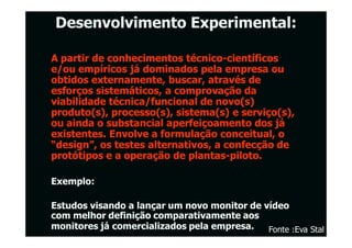 Desenvolvimento Experimental:

A partir de conhecimentos técnico-científicos
                            técnico-
e/ou empíricos já dominados pela empresa ou
obtidos externamente, buscar, através de
esforços sistemáticos, a comprovação da
viabilidade técnica/funcional de novo(s)
produto(s), processo(s), sistema(s) e serviço(s),
ou ainda o substancial aperfeiçoamento dos já
existentes. Envolve a formulação conceitual, o
“design”, os testes alternativos, a confecção de
protótipos e a operação de plantas-piloto.
                             plantas-

Exemplo:

Estudos visando a lançar um novo monitor de vídeo
com melhor definição comparativamente aos
monitores já comercializados pela empresa.
                                  empresa.   Fonte :Eva Stal
 