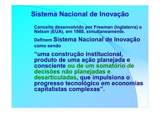 Sistema Nacional de Inovação
•   Conceito desenvolvido por Freeman (Inglaterra) e
    Nelson (EUA), em 1988, simultaneamente.
•   Definem Sistema    Nacional de Inovação
    como sendo
•   “uma construção institucional,
    produto de uma ação planejada e
    consciente ou de um somatório de
    decisões não planejadas e
    desarticuladas, que impulsiona o
    progresso tecnológico em economias
    capitalistas complexas”.
 