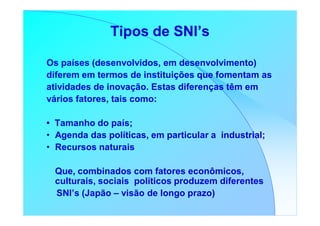 Tipos de SNI’s

Os países (desenvolvidos, em desenvolvimento)
diferem em termos de instituições que fomentam as
atividades de inovação. Estas diferenças têm em
vários fatores, tais como:

• Tamanho do país;
• Agenda das políticas, em particular a industrial;
• Recursos naturais

 Que, combinados com fatores econômicos,
 culturais, sociais políticos produzem diferentes
 SNI’s (Japão – visão de longo prazo)
 