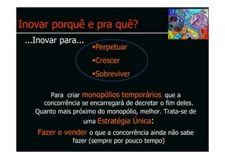 Inovar porquê e pra quê?
 ...Inovar para...
                        Perpetuar
                        Crescer
                        Sobreviver

        Para criar monopólios temporários, que a
      concorrência se encarregará de decretar o fim deles.
    Quanto mais próximo do monopólio, melhor. Trata-se de
                    uma Estratégia Única:
    Fazer e vender o que a concorrência ainda não sabe
                fazer (sempre por pouco tempo)
 