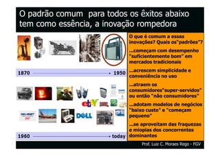 O padrão comum para todos os êxitos abaixo
tem como essência, a inovação rompedora
                           O que é comum a essas
                           inovações? Quais os“padrões”?
                           ...começam com desempenho
                           “suficientemente bom” em
                           mercados tradicionais
                           ...acrescem simplicidade e
                           conveniência no uso
                           ...atraem os
                           consumidores“super-servidos”
                           ou então “não consumidores”
                           ...adotam modelos de negócios
                           “baixo custo” e “começam
                           pequeno”
                           ...se aproveitam das fraquezas
                           e miopias dos concorrentes
                           dominantes
                                Prof. Luiz C. Moraes Rego - FGV
 