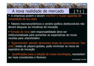 A nova realidade de mercado                         [ T-1 ]
  A empresas podem e devem interferir e mudar aspectos de
competição de seu setor
  Fatores macroeconômicos e cenário político desfavoráveis não
devem bloquear as iniciativas de inovação
  Tomada de risco com responsabilidade deve ser
institucionalizada para aumentar as expectativas de novas
receitas para shareholders
  ‘Experimentar’ atender demandas locais de consumidores “low
end”, metas de players globais, pode minimizar os riscos do
repertório de inovação
   Qualificações para a adoção de novas tecnologias, necessitam
ser mais consistentes e flexíveis
                                                     Investigação Monitor
 