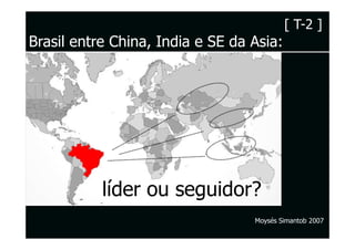 [ T-2 ]
Brasil entre China, India e SE da Asia:




           líder ou seguidor?
                                  Moysés Simantob 2007
 