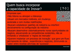 Quem busca incorporar
a capacidade de Inovar?                             [ T-3 ]
Empresas que:
  São líderes ou almejam a liderança
  Atuam em mercados instáveis, em mudança
acelerada e com muitas indefinições
  Buscam estabelecer padrões de indústria ou interferir
decisivamente na configuração da indústria
  Buscam desenvolver sistematicamente novas oportunidades de
negócio, alavancando as competências existentes, não se
limitando a ‘ortodoxias’ e ‘regras de mercado’
  Querem implantar um processo de inovação que gere um fluxo
permanente de idéias , experiências e negócios, diminuindo os
‘vales’ entre receitas advindas de ‘sucessos’
                                                       Fonte:Hamel
 