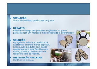 • SITUAÇÃO
  Grupo de famílias, produtores de junco.


• DESAFIO
  Adequar o design dos produtos originados no junco
  para alcançar um mercado mais sofisticado e diferenciado.


• SOLUÇÃO
  Agregou-se valor aos produtos já
  existentes, criando marca especial.
  Criou novos produtos com novos
  acabamentos e soluções técnicas.
  Alcançou novos clientes fora da
  região do Vale do Ribeira.
• INSTITUIÇÃO PARCEIRA
  CSPD (ER Vale do Ribeiras)
 