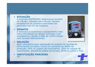 • SITUAÇÃO
 A empresa SAMTRONIC desenvolvia bombas
 de infusão, utilizada para infundir líquidos
 terapêuticos de maneira controlada nos
 pacientes nas UTI de hospitais.
• DESAFIO
 A empresa já exportava o equipamento mais
 tinha dificuldade em atingir mercados mais
 competitivos, devido a falta de conformidade
 com normas internacionais.
• SOLUÇÃO
 Após consultoria para adequação do produto às normas da
 Comunidade Européia, houve um aumento de 400% na
 produção, 60% no quadro de funcionários, 30% no volume de
 exportações, atendendo países da Europa, América Latina e Ásia.
• INSTITUIÇÃO PARCEIRA
 IPT
 