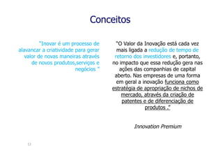 Conceitos

          “Inovar é um processo de      “O Valor da Inovação está cada vez
alavancar a criatividade para gerar     mais ligada a redução de tempo de
   valor de novas maneiras através     retorno dos investidores e, portanto,
      de novos produtos,serviços e    no impacto que essa redução gera nas
                         negócios ”      ações das companhias de capital
                                       aberto. Nas empresas de uma forma
                                        em geral a inovação funciona como
                                      estratégia de apropriação de nichos de
                                          mercado, através da criação de
                                          patentes e de diferenciação de
                                                    produtos .”


                                               Innovation Premium


   12
 