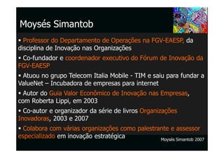 Moysés Simantob
  Professor do Departamento de Operações na FGV-EAESP, da
disciplina de Inovação nas Organizações
 Co-fundador e coordenador executivo do Fórum de Inovação da
FGV-EAESP
 Atuou no grupo Telecom Italia Mobile - TIM e saiu para fundar a
ValueNet – Incubadora de empresas para internet
  Autor do Guia Valor Econômico de Inovação nas Empresas,
com Roberta Lippi, em 2003
  Co-autor e organizador da série de livros Organizações
Inovadoras, 2003 e 2007
  Colabora com várias organizações como palestrante e assessor
especializado em inovação estratégica           Moysés Simantob 2007
 