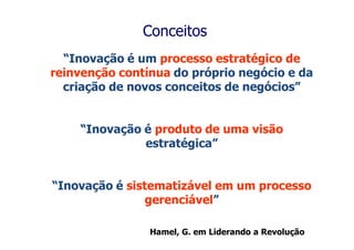 Conceitos
  “Inovação é um processo estratégico de
reinvenção contínua do próprio negócio e da
  criação de novos conceitos de negócios”


      “Inovação é produto de uma visão
                estratégica”


“Inovação é sistematizável em um processo
                gerenciável” the Revolution. HBSP, 2000.
                         Leading



                     Hamel, G. em Liderando a Revolução
 