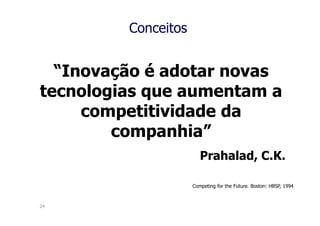 Conceitos


  “Inovação é adotar novas
tecnologias que aumentam a
     competitividade da
        companhia”
                        Prahalad, C.K.

                     Competing for the Future. Boston: HBSP, 1994



24
 