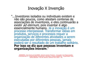 Inovação X Invenção
"...Inventores isolados ou individuais existem e
   não são poucos, como atestam centenas de
   associações de inventores, e eles continuarão a
   existir ad eternum, pois inventar é algo
   essencialmente humano. Já a inovação é um
   processo interpessoal. Transformar idéias em
   produtos, serviços e processos requer a
   organização de diferentes atividades a serem
   executadas por diferentes pessoas, jamais
   poderá ser o resultado de um trabalho solitário.
   Por isso se diz que pessoas inventam e
   organizações inovam."
      BARBIERI, Jose Carlos & ALVARES, Antonio Carlos Teixeira - Inovação nas Organizações
     Empresariais, in Organizações Inovadoras- Estudos e casos brasileiros - organizador Jose
                      Carlos Barbieri Rio de Janeiro, Editora FGV 2003 : 45
 