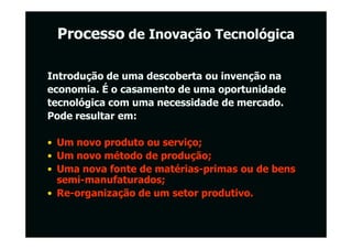 Processo de Inovação Tecnológica

Introdução de uma descoberta ou invenção na
economia. É o casamento de uma oportunidade
tecnológica com uma necessidade de mercado.
Pode resultar em:

• Um novo produto ou serviço;
• Um novo método de produção;
• Uma nova fonte de matérias-primas ou de bens
  semi-manufaturados;
• Re-organização de um setor produtivo.
 