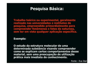 Pesquisa Básica:

Trabalho teórico ou experimental, geralmente
realizado nas universidades e institutos de
pesquisa, empreendido primordialmente para
compreender fenômenos e fatos da natureza,
sem ter em vista qualquer aplicação específica.

Exemplo:

O estudo da estrutura molecular de uma
determinada substância visando compreender
como se explicam certos comportamentos desse
material, sem uma preocupação de utilização
prática mais imediata do conhecimento.
                                          Fonte : Eva Stal
 
