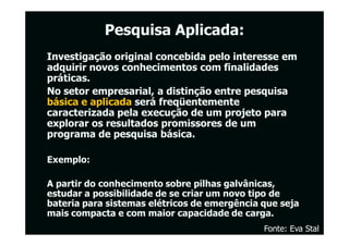 Pesquisa Aplicada:
Investigação original concebida pelo interesse em
adquirir novos conhecimentos com finalidades
práticas.
No setor empresarial, a distinção entre pesquisa
básica e aplicada será freqüentemente
caracterizada pela execução de um projeto para
explorar os resultados promissores de um
programa de pesquisa básica.

Exemplo:

A partir do conhecimento sobre pilhas galvânicas,
estudar a possibilidade de se criar um novo tipo de
bateria para sistemas elétricos de emergência que seja
mais compacta e com maior capacidade de carga.
                                              Fonte: Eva Stal
 