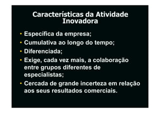Características da Atividade
            Inovadora
• Específica da empresa;
• Cumulativa ao longo do tempo;
• Diferenciada;
• Exige, cada vez mais, a colaboração
  entre grupos diferentes de
  especialistas;
• Cercada de grande incerteza em relação
  aos seus resultados comerciais.
 