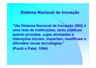 Sistema Nacional de Inovação


“Um Sistema Nacional de Inovação (SNI) é
uma rede de instituições, tanto públicas
quanto privadas, cujas atividades e
interações iniciam, importam, modificam e
difundem novas tecnologias.”
(Pavitt e Patel, 1994).
 