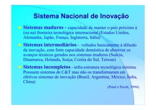 Sistema Nacional de Inovação
Sistemas maduros - capacidade de manter o país próximo à
(ou na) fronteira tecnológica internacional (Estados Unidos,
Alemanha, Japão, França, Inglaterra, Itália)
Sistemas intermediários - voltados basicamente à difusão
da inovação, com forte capacidade doméstica de absorver os
avanços técnicos gerados nos sistemas maduros (Suécia,
Dinamarca, Holanda, Suíça; Coréia do Sul, Taiwan)
Sistemas incompletos - infra-estrutura tecnológica mínima.
Possuem sistemas de C&T mas não os transformaram em
efetivos sistemas de inovação (Brasil, Argentina, México, Índia,
China)
                                               (Patel e Pavitt, 1994)
 