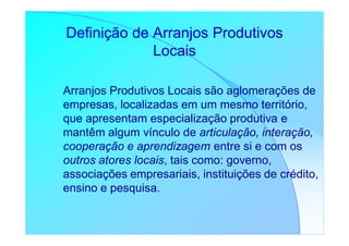 Definição de Arranjos Produtivos
             Locais

Arranjos Produtivos Locais são aglomerações de
empresas, localizadas em um mesmo território,
que apresentam especialização produtiva e
mantêm algum vínculo de articulação, interação,
cooperação e aprendizagem entre si e com os
outros atores locais, tais como: governo,
associações empresariais, instituições de crédito,
ensino e pesquisa.
 