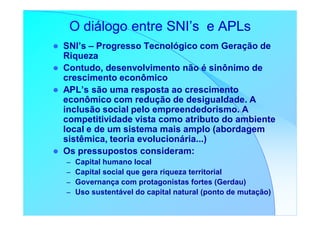 O diálogo entre SNI’s e APLs
SNI’s – Progresso Tecnológico com Geração de
Riqueza
Contudo, desenvolvimento não é sinônimo de
crescimento econômico
APL’s são uma resposta ao crescimento
econômico com redução de desigualdade. A
inclusão social pelo empreendedorismo. A
competitividade vista como atributo do ambiente
local e de um sistema mais amplo (abordagem
sistêmica, teoria evolucionária...)
Os pressupostos consideram:
–   Capital humano local
–   Capital social que gera riqueza territorial
–   Governança com protagonistas fortes (Gerdau)
–   Uso sustentável do capital natural (ponto de mutação)
 