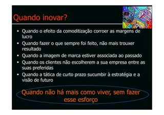Quando inovar?
  Quando o efeito da comoditização corroer as margens de
  lucro
  Quando fazer o que sempre foi feito, não mais trouxer
  resultado
  Quando a imagem de marca estiver associada ao passado
  Quando os clientes não escolherem a sua empresa entre as
  suas preferidas
  Quando a tática de curto prazo sucumbir à estratégia e a
  visão de futuro

  Quando não há mais como viver, sem fazer
               esse esforço
 