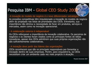 Pesquisa IBM - Global CEO Study 2006
-A inovação do modelo de negócio é o novo diferenciador estratégico
As pressões competitivas têm impulsionado a inovação do modelo de negócio
além do projetado nas listas de prioridades dos CEOs. Entretanto, sua
importância não diminui a necessidade de focar em produtos, serviços e
mercados, assim como na inovação operacional.

- A colaboração externa é indispensável
Os CEOs reforçaram a importância da inovação colaborativa. Os parceiros de
negócios e os clientes foram citados como as principais fontes de idéias
inovadoras, apesar dos CEOs admitirem que suas próprias organizações não
são suficientemente colaborativas.

- A inovação deve partir dos líderes das organizações
CEOs reconhecem que são os principais responsáveis por fomentar a
inovação dentro de suas empresas. Porém, para orquestrá-la, os CEOs
necessitam criar um ambiente cada vez mais propício à atuação.
                                                             Moysés Simantob 2007
 