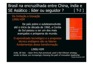 Brasil na encruzilhada entre China, índia e
SE Asiático : líder ou seguidor ?     [ T-2 ]
  Da Imitação a Inovação
  LINSU KIM
           De país pobre e subdesenvolvido
   até o início da década de 1960, a Coréia
       do Sul passou a ser um dos mais
      avançados e prósperos do mundo.
   O aprendizado tecnológico e o progresso
       técnico endógeno são os fatores
     fundamentais dessa transformação.
                        LINSU KIM
   India, SE Asia - Asian firms that previously used a fast follower strategy,
   similar to Brazil, are increasingly choosing the path of innovation leadership
                                                                       Moysés Simantob 2007
 
