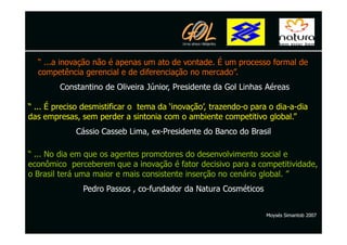 “ ...a inovação não é apenas um ato de vontade. É um processo formal de
  competência gerencial e de diferenciação no mercado”.
        Constantino de Oliveira Júnior, Presidente da Gol Linhas Aéreas

“ ... É preciso desmistificar o tema da ‘inovação’, trazendo-o para o dia-a-dia
das empresas, sem perder a sintonia com o ambiente competitivo global.”
             Cássio Casseb Lima, ex-Presidente do Banco do Brasil

“ ... No dia em que os agentes promotores do desenvolvimento social e
econômico perceberem que a inovação é fator decisivo para a competitividade,
o Brasil terá uma maior e mais consistente inserção no cenário global. ”
               Pedro Passos , co-fundador da Natura Cosméticos


                                                                   Moysés Simantob 2007
 