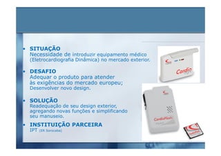 • SITUAÇÃO
  Necessidade de introduzir equipamento médico
  (Eletrocardiografia Dinâmica) no mercado exterior.

• DESAFIO
  Adequar o produto para atender
  às exigências do mercado europeu;
  Desenvolver novo design.

• SOLUÇÃO
  Readequação de seu design exterior,
  agregando novas funções e simplificando
  seu manuseio.
• INSTITUIÇÃO PARCEIRA
  IPT   (ER Sorocaba)
 