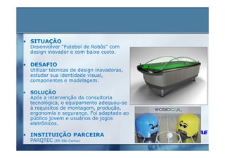 • SITUAÇÃO
  Desenvolver “Futebol de Robôs” com
  design inovador e com baixo custo.

• DESAFIO
  Utilizar técnicas de design inovadoras,
  estudar sua identidade visual,
  componentes e modelagem.

• SOLUÇÃO
  Após a intervenção da consultoria
  tecnológica, o equipamento adequou-se
  à requisitos de montagem, produção,
  ergonomia e segurança. Foi adaptado ao
  público jovem e usuários de jogos
  eletrônicos.

• INSTITUIÇÃO PARCEIRA
  PARQTEC   (ER São Carlos)
 