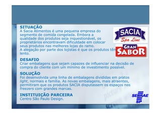 • SITUAÇÃO
 A Sacia Alimentos é uma pequena empresa do
 segmento de comida congelada. Embora a
 qualidade dos produtos seja inquestionável, os
 proprietários encontravam dificuldade em colocar
 seus produtos nas melhores lojas do ramo.
 A alegação por parte dos lojistas é que os produtos têm um giro
 lento.
• DESAFIO
 Criar embalagens que sejam capazes de influenciar na decisão de
 compra do cliente com um mínimo de investimento possível.
• SOLUÇÃO
 Foi desenvolvida uma linha de embalagens divididas em pratos
 light, normais e família. As novas embalagens, mais atraentes,
 permitiram que os produtos SACIA disputassem os espaços nos
 freezers com grandes marcas.
• INSTITUIÇÃO PARCEIRA
 Centro São Paulo Design.
 