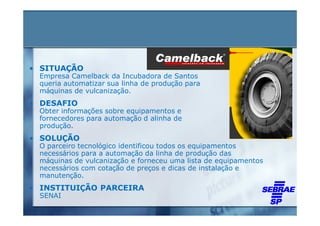 • SITUAÇÃO
 Empresa Camelback da Incubadora de Santos
 queria automatizar sua linha de produção para
 máquinas de vulcanização.
• DESAFIO
 Obter informações sobre equipamentos e
 fornecedores para automação d alinha de
 produção.
• SOLUÇÃO
 O parceiro tecnológico identificou todos os equipamentos
 necessários para a automação da linha de produção das
 máquinas de vulcanização e forneceu uma lista de equipamentos
 necessários com cotação de preços e dicas de instalação e
 manutenção.
• INSTITUIÇÃO PARCEIRA
 SENAI
 
