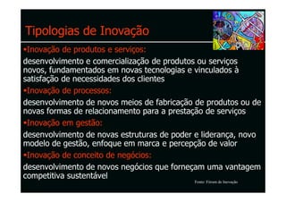 Tipologias de Inovação
 Inovação de produtos e serviços:
desenvolvimento e comercialização de produtos ou serviços
novos, fundamentados em novas tecnologias e vinculados à
satisfação de necessidades dos clientes
 Inovação de processos:
desenvolvimento de novos meios de fabricação de produtos ou de
novas formas de relacionamento para a prestação de serviços
 Inovação em gestão:
desenvolvimento de novas estruturas de poder e liderança, novo
modelo de gestão, enfoque em marca e percepção de valor
 Inovação de conceito de negócios:
desenvolvimento de novos negócios que forneçam uma vantagem
competitiva sustentável
                                            Fonte: Fórum de Inovação
 