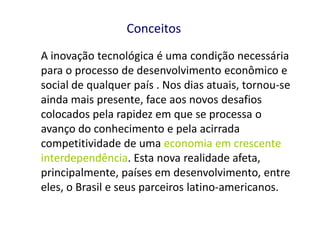 Conceitos
A inovação tecnológica é uma condição necessária
para o processo de desenvolvimento econômico e
social de qualquer país . Nos dias atuais, tornou-se
ainda mais presente, face aos novos desafios
colocados pela rapidez em que se processa o
avanço do conhecimento e pela acirrada
competitividade de uma economia em crescente
interdependência. Esta nova realidade afeta,
principalmente, países em desenvolvimento, entre
eles, o Brasil e seus parceiros latino-americanos.
 