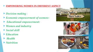  EMPOWERING WOMEN IN DIFFERENT ASPECT
 Decision making :
 Economic empowerment of women:-
 Educational empowerment:
 Women and industry
 Social skill
 Education
 Health
 Nutrition
 