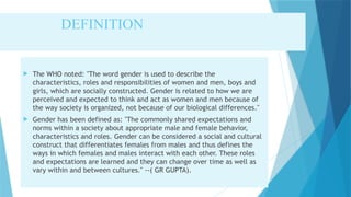 DEFINITION
 The WHO noted: "The word gender is used to describe the
characteristics, roles and responsibilities of women and men, boys and
girls, which are socially constructed. Gender is related to how we are
perceived and expected to think and act as women and men because of
the way society is organized, not because of our biological differences."
 Gender has been defined as: "The commonly shared expectations and
norms within a society about appropriate male and female behavior,
characteristics and roles. Gender can be considered a social and cultural
construct that differentiates females from males and thus defines the
ways in which females and males interact with each other. These roles
and expectations are learned and they can change over time as well as
vary within and between cultures." --( GR GUPTA).
 