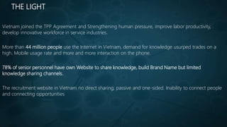 THE LIGHT
Vietnam joined the TPP Agreement and Strengthening human pressure, improve labor productivity,
develop innovative workforce in service industries.
More than 44 million people use the Internet in Vietnam, demand for knowledge usurped trades on a
high. Mobile usage rate and more and more interaction on the phone.
78% of senior personnel have own Website to share knowledge, build Brand Name but limited
knowledge sharing channels.
The recruitment website in Vietnam no direct sharing, passive and one-sided. Inability to connect people
and connecting opportunities
 